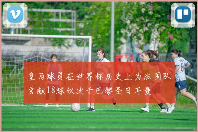 皇马球员在世界杯历史上为法国队贡献18球仅次于巴黎圣日耳曼