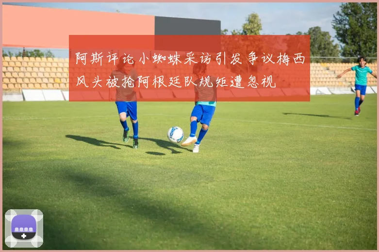 阿斯评论小蜘蛛采访引发争议梅西风头被抢阿根廷队规矩遭忽视