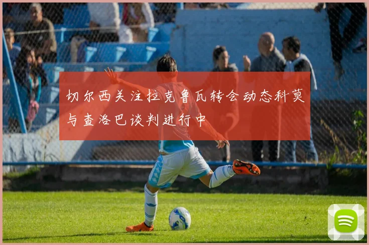 切尔西关注拉克鲁瓦转会动态科莫与查洛巴谈判进行中