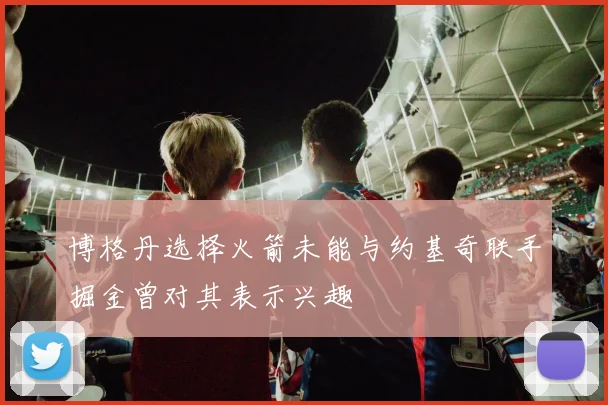 博格丹选择火箭未能与约基奇联手掘金曾对其表示兴趣