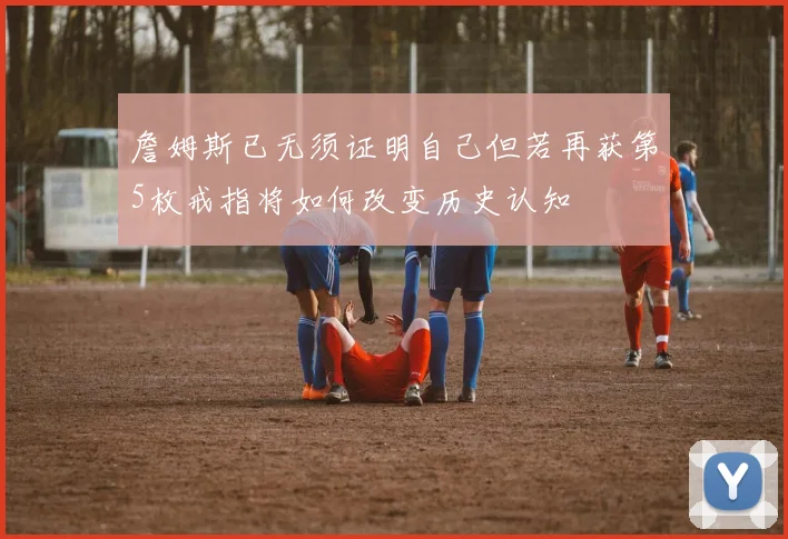 詹姆斯已无须证明自己但若再获第5枚戒指将如何改变历史认知