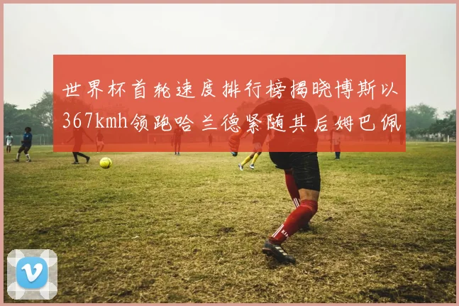 世界杯首轮速度排行榜揭晓博斯以367kmh领跑哈兰德紧随其后姆巴佩位列第九