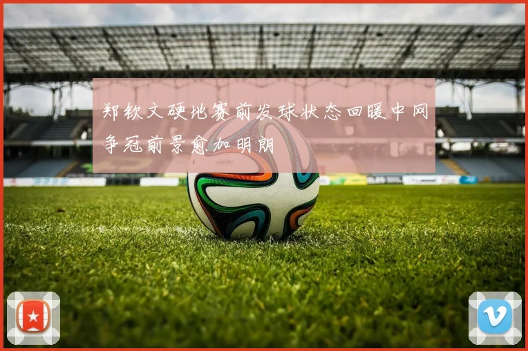 郑钦文硬地赛前发球状态回暖中网争冠前景愈加明朗