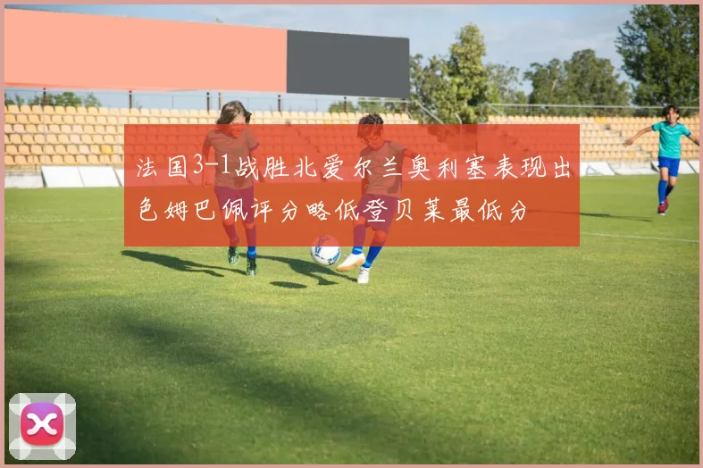 法国3-1战胜北爱尔兰奥利塞表现出色姆巴佩评分略低登贝莱最低分