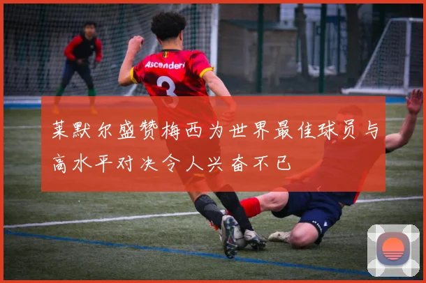 莱默尔盛赞梅西为世界最佳球员与高水平对决令人兴奋不已