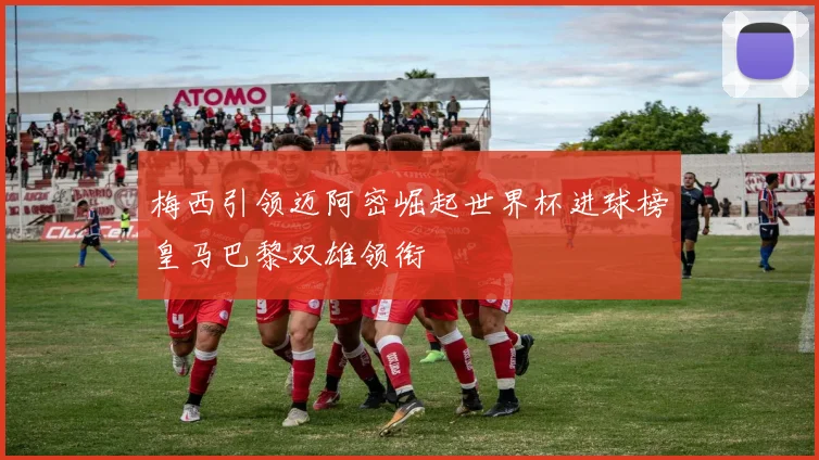 梅西引领迈阿密崛起世界杯进球榜皇马巴黎双雄领衔