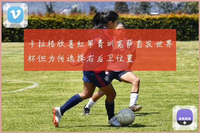 卡拉格欣喜红军青训宽萨首发世界杯但为何选择右后卫位置