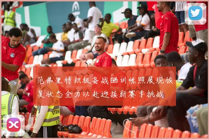 范弗里特积极备战晒训练照展现恢复状态全力以赴迎接新赛季挑战