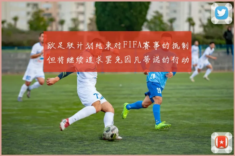 欧足联计划结束对FIFA赛事的抵制但将继续追求罢免因凡蒂诺的行动