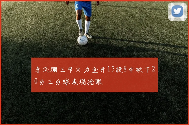 李沅珊三节火力全开15投8中砍下20分三分球表现抢眼