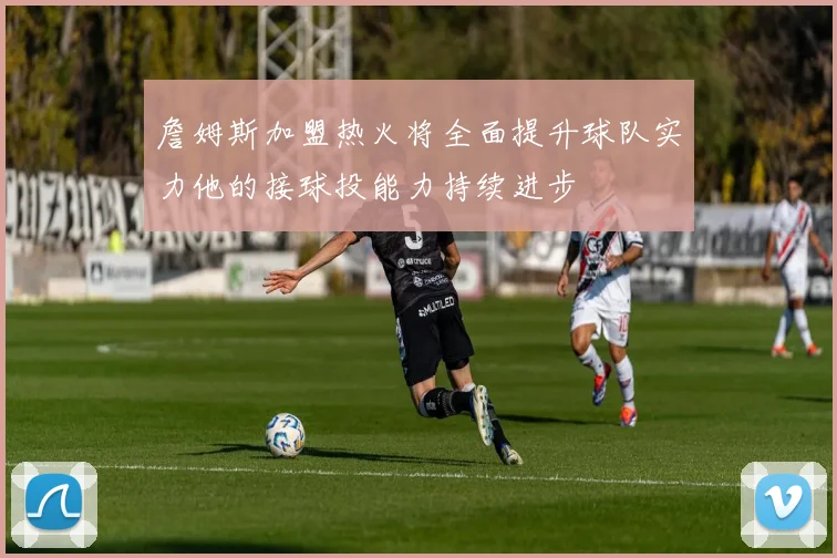 詹姆斯加盟热火将全面提升球队实力他的接球投能力持续进步