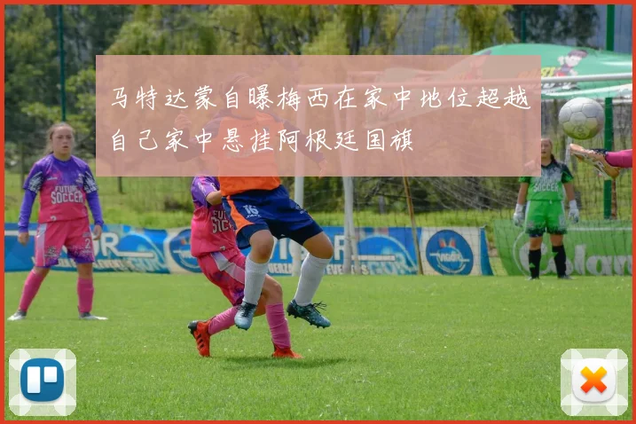马特达蒙自曝梅西在家中地位超越自己家中悬挂阿根廷国旗