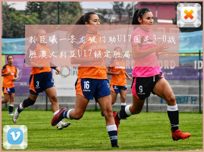 孙臣曦一条龙破门助U17国足3-0战胜澳大利亚U17锁定胜局