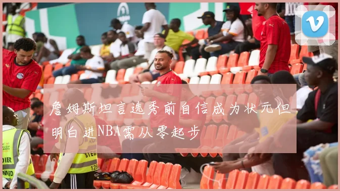 詹姆斯坦言选秀前自信成为状元但明白进NBA需从零起步