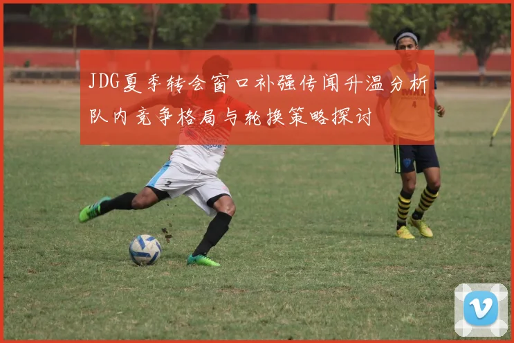 JDG夏季转会窗口补强传闻升温分析队内竞争格局与轮换策略探讨