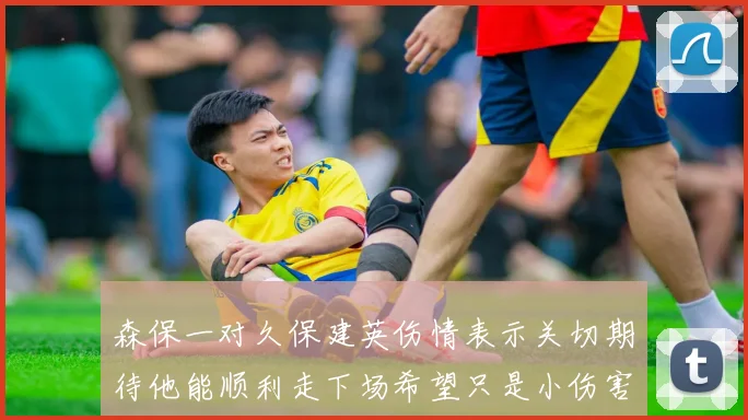 森保一对久保建英伤情表示关切期待他能顺利走下场希望只是小伤害