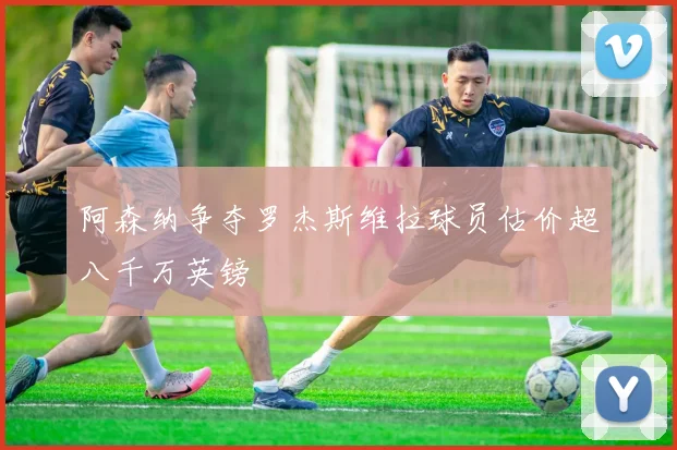 阿森纳争夺罗杰斯维拉球员估价超八千万英镑
