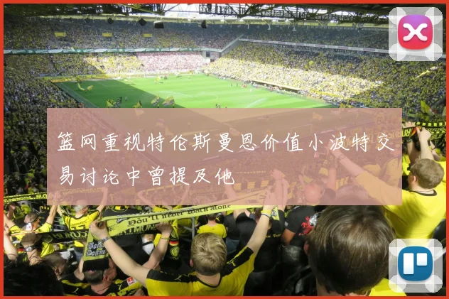 篮网重视特伦斯曼恩价值小波特交易讨论中曾提及他