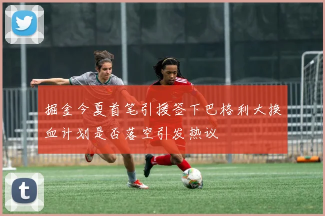 掘金今夏首笔引援签下巴格利大换血计划是否落空引发热议